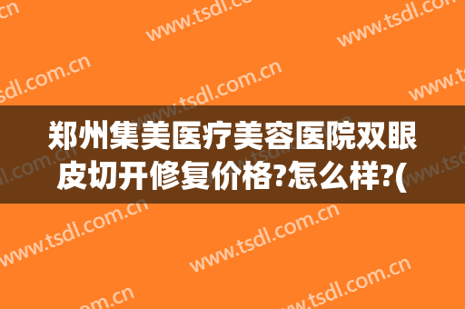 郑州集美医疗美容医院双眼皮切开修复价格?怎么样?(郑州集美医疗美容医院双眼皮切开修复价格?怎么样报销)