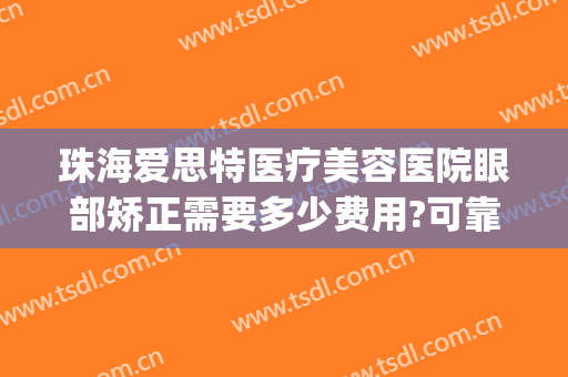 珠海爱思特医疗美容医院眼部矫正需要多少费用?可靠吗?(珠海爱思特整容医院正规吗)
