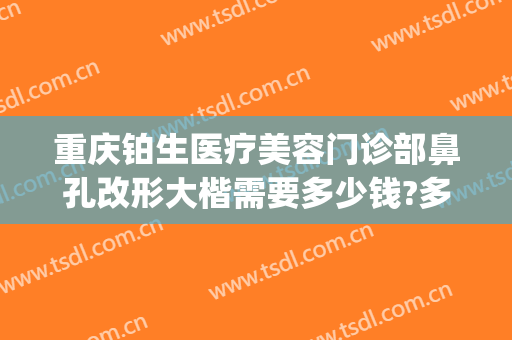 重庆铂生医疗美容门诊部鼻孔改形大楷需要多少钱?多长时间恢复?(重庆铂生医疗美容门诊部医生)