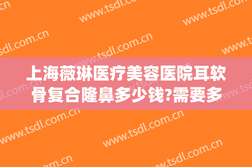 上海薇琳医疗美容医院耳软骨复合隆鼻多少钱?需要多久恢复?(耳朵整形修复医院)