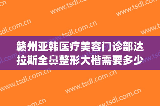 赣州亚韩医疗美容门诊部达拉斯全鼻整形大楷需要多少钱?可靠吗?(赣州亚韩医学整形美容医院)