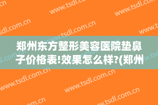 郑州东方整形美容医院垫鼻子价格表!效果怎么样?(郑州鼻部整形哪家好)