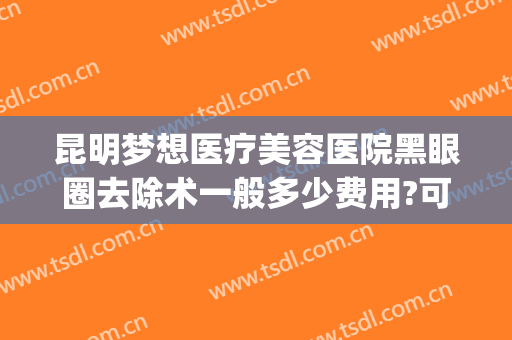 昆明梦想医疗美容医院黑眼圈去除术一般多少费用?可靠吗?(昆明梦想整形美容医院价格表)