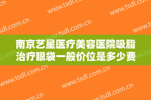 南京艺星医疗美容医院吸脂治疗眼袋一般价位是多少费用?多长时间恢复?