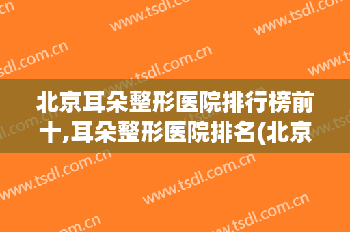北京耳朵整形医院排行榜前十,耳朵整形医院排名(北京耳朵整形三甲医院有哪些)