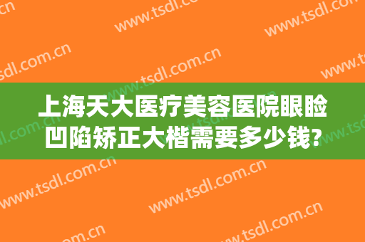 上海天大医疗美容医院眼睑凹陷矫正大楷需要多少钱?可靠吗?(上海天大医疗整形美容医院地址)