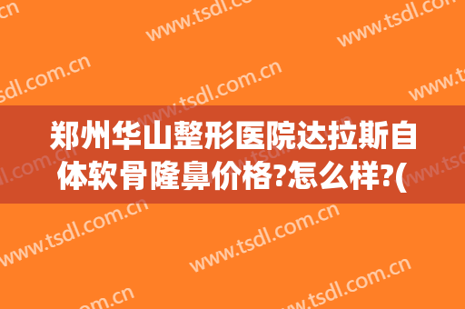 郑州华山整形医院达拉斯自体软骨隆鼻价格?怎么样?(达拉斯综合隆鼻一般需要多少钱)