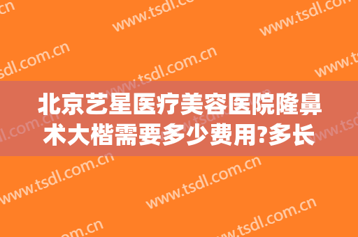 北京艺星医疗美容医院隆鼻术大楷需要多少费用?多长时间恢复?(北京艺星美容整形医院怎么样)