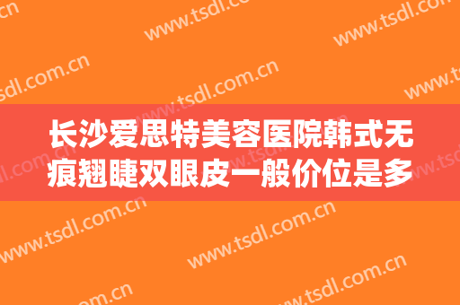 长沙爱思特美容医院韩式无痕翘睫双眼皮一般价位是多少?靠谱吗?(长沙韩泰无痕双眼皮首先选爱思 特怎么约)