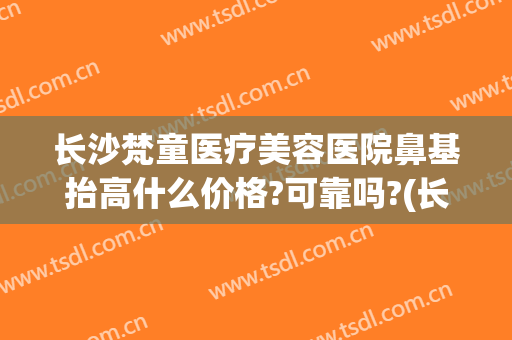 长沙梵童医疗美容医院鼻基抬高什么价格?可靠吗?(长沙梵童整形)