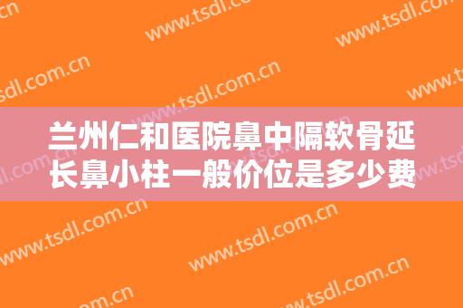 兰州仁和医院鼻中隔软骨延长鼻小柱一般价位是多少费用?可靠吗?