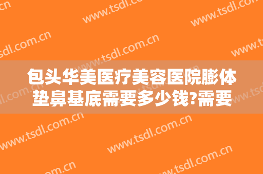 包头华美医疗美容医院膨体垫鼻基底需要多少钱?需要多久恢复?