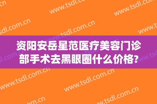 资阳安岳星范医疗美容门诊部手术去黑眼圈什么价格?贵不贵?(安岳星范医疗美容医院)