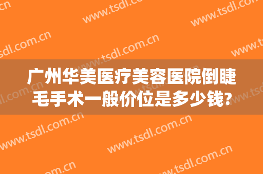 广州华美医疗美容医院倒睫毛手术一般价位是多少钱?效果怎么样?(广州华美整形医院简介)