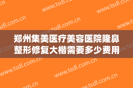郑州集美医疗美容医院隆鼻整形修复大楷需要多少费用?可靠吗?(河南郑州集美整形医院)