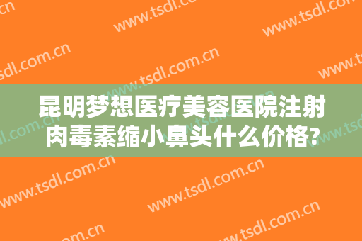 昆明梦想医疗美容医院注射肉毒素缩小鼻头什么价格?需要多久恢复?