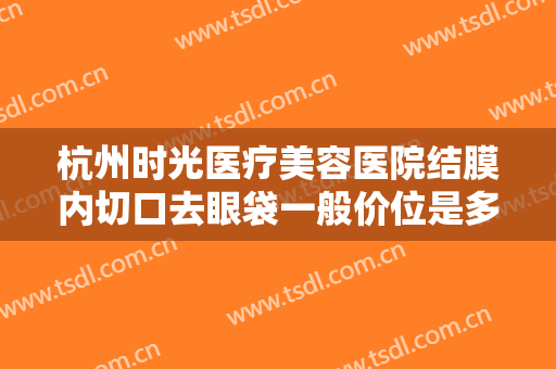 杭州时光医疗美容医院结膜内切口去眼袋一般价位是多少钱?效果怎么样?