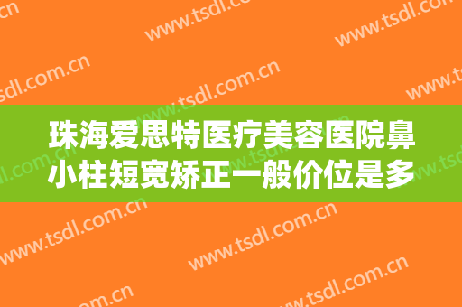 珠海爱思特医疗美容医院鼻小柱短宽矫正一般价位是多少钱?好不好?(珠海爱思特整容医院)