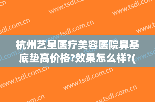 杭州艺星医疗美容医院鼻基底垫高价格?效果怎么样?(杭州艺星双眼皮修复)