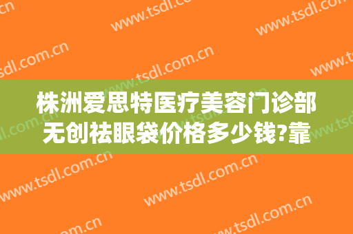 株洲爱思特医疗美容门诊部无创祛眼袋价格多少钱?靠谱吗?(无锡爱思特整形美容医院)