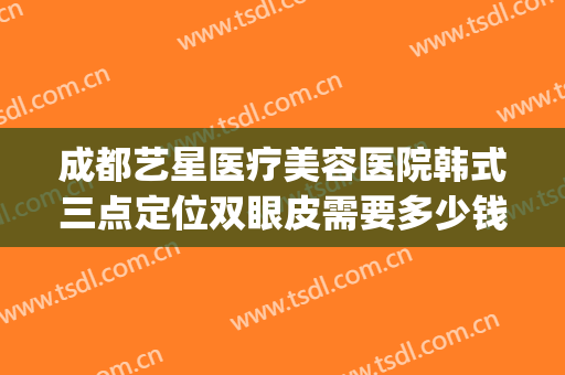 成都艺星医疗美容医院韩式三点定位双眼皮需要多少钱?怎么样?(成都艺星割双眼皮哪个医生好)