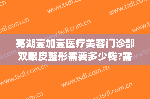 芜湖壹加壹医疗美容门诊部双眼皮整形需要多少钱?需要多久恢复?(武汉壹加医疗美容医院双眼皮)