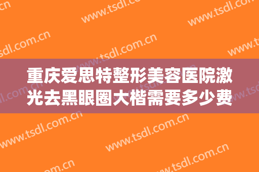 重庆爱思特整形美容医院激光去黑眼圈大楷需要多少费用?怎么样?(重庆激光去黑眼圈一般需要多少钱)