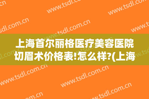 上海首尔丽格医疗美容医院切眉术价格表!怎么样?(上海首尔丽格整形美容医院)
