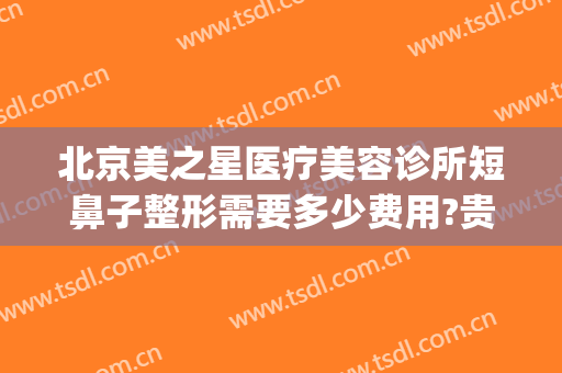 北京美之星医疗美容诊所短鼻子整形需要多少费用?贵不贵?(广州星途整形医院做鼻子怎么样)