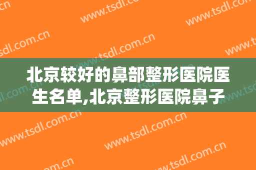 北京较好的鼻部整形医院医生名单,北京整形医院鼻子整形(北京隆鼻整形医院哪家好)