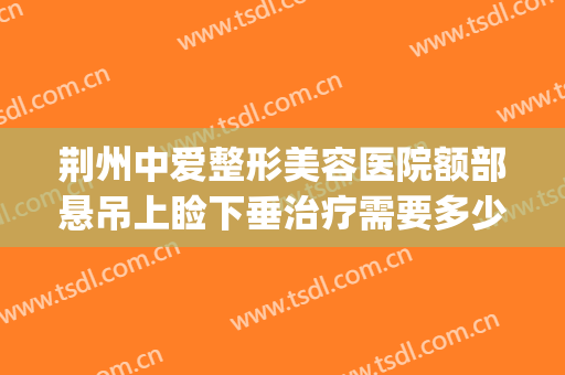 荆州中爱整形美容医院额部悬吊上睑下垂治疗需要多少费用?好不好?(荆州中爱整形美容医院怎么样)