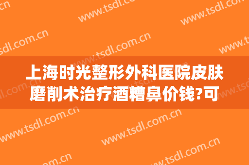 上海时光整形外科医院皮肤磨削术治疗酒糟鼻价钱?可靠吗?(酒糟鼻磨皮手术多少钱一次)
