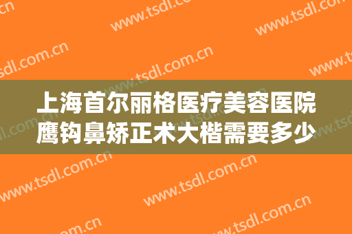 上海首尔丽格医疗美容医院鹰钩鼻矫正术大楷需要多少钱?可靠吗?(鹰钩鼻整形手术费用)
