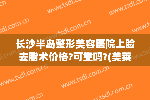 长沙半岛整形美容医院上睑去脂术价格?可靠吗?(美莱整形美容医院长沙)