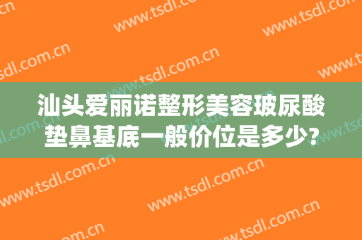 汕头爱丽诺整形美容玻尿酸垫鼻基底一般价位是多少?好不好?(鼻基底玻尿酸多少钱)