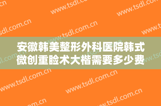 安徽韩美整形外科医院韩式微创重睑术大楷需要多少费用?有哪些优势?