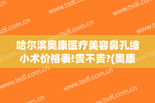 哈尔滨奥康医疗美容鼻孔缩小术价格表!贵不贵?(奥康整形医院哈尔滨)