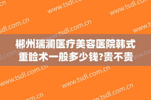 郴州瑞澜医疗美容医院韩式重睑术一般多少钱?贵不贵?(郴州瑞澜整形医院电话)