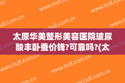 太原华美整形美容医院玻尿酸丰卧蚕价钱?可靠吗?(太原玻尿酸隆鼻多少钱)