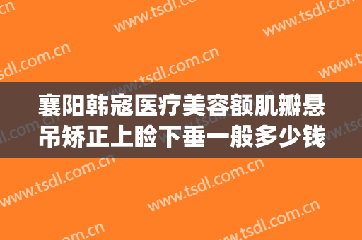 襄阳韩寇医疗美容额肌瓣悬吊矫正上睑下垂一般多少钱?可靠吗?(上睑下垂矫正费用)