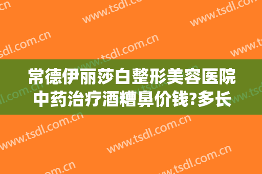 常德伊丽莎白整形美容医院中药治疗酒糟鼻价钱?多长时间恢复?(常德伊丽莎白美容整形医院怎么样)