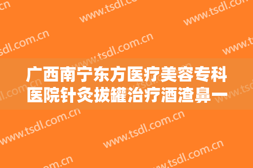 广西南宁东方医疗美容专科医院针灸拔罐治疗酒渣鼻一般价位是多少费用?靠谱吗?