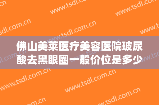 佛山美莱医疗美容医院玻尿酸去黑眼圈一般价位是多少费用?可靠吗?(佛山美莱医疗美容医院好不好)