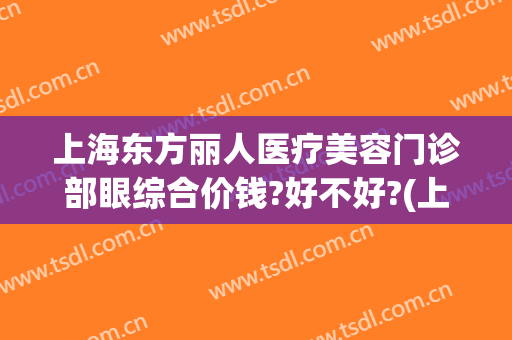 上海东方丽人医疗美容门诊部眼综合价钱?好不好?(上海东方丽人医院耳部整形)