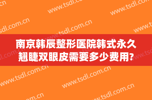 南京韩辰整形医院韩式永久翘睫双眼皮需要多少费用?效果怎么样?(南京韩辰整形招聘)