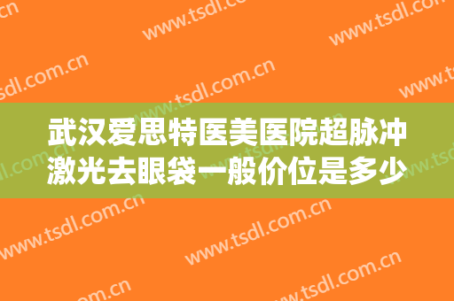 武汉爱思特医美医院超脉冲激光去眼袋一般价位是多少费用?可靠吗?(激光去眼袋价钱)
