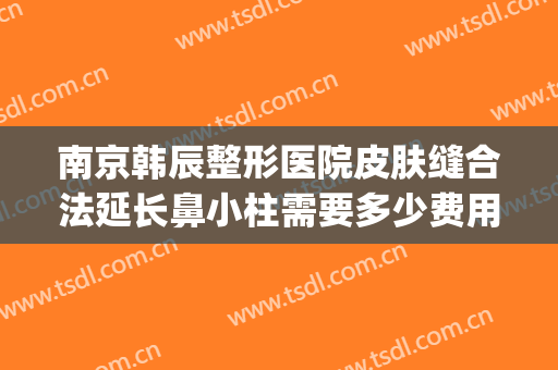 南京韩辰整形医院皮肤缝合法延长鼻小柱需要多少费用?好不好?(南京韩辰医疗整形医院怎么样)