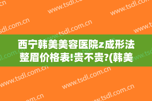 西宁韩美美容医院z成形法整眉价格表!贵不贵?(韩美整形美容医院纹眉多少钱)