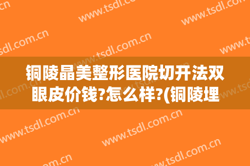 铜陵晶美整形医院切开法双眼皮价钱?怎么样?(铜陵埋线双眼皮)