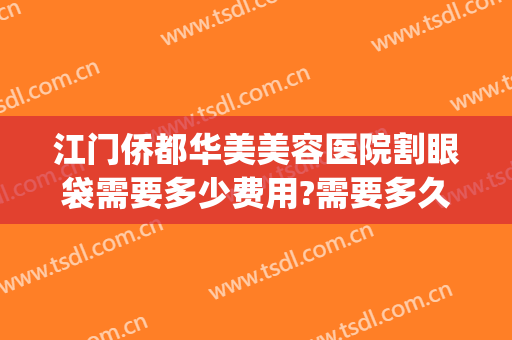江门侨都华美美容医院割眼袋需要多少费用?需要多久恢复?(华美做眼袋手术的大概费用)